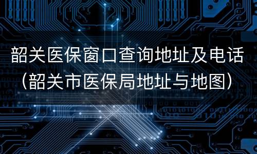 韶关医保窗口查询地址及电话（韶关市医保局地址与地图）