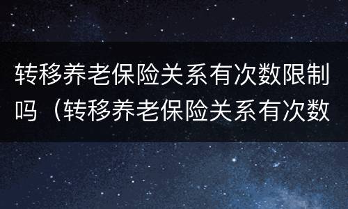转移养老保险关系有次数限制吗（转移养老保险关系有次数限制吗）
