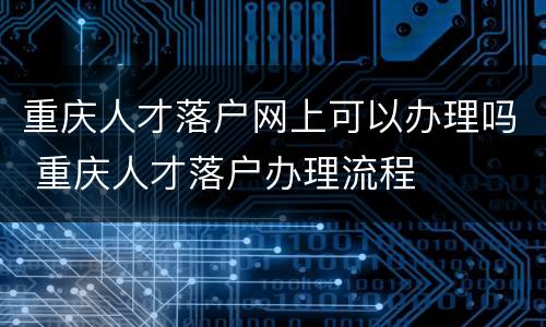 重庆人才落户网上可以办理吗 重庆人才落户办理流程