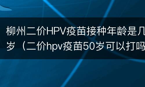 柳州二价HPV疫苗接种年龄是几岁（二价hpv疫苗50岁可以打吗）