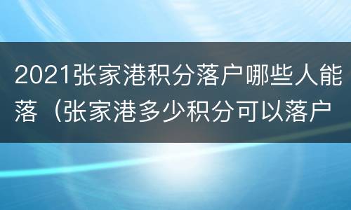 2021张家港积分落户哪些人能落（张家港多少积分可以落户）