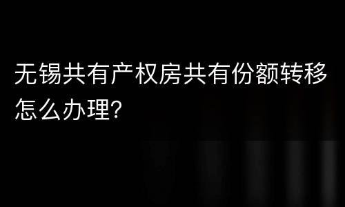 无锡共有产权房共有份额转移怎么办理？