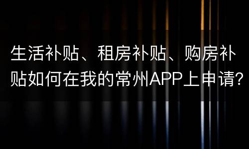 生活补贴、租房补贴、购房补贴如何在我的常州APP上申请？