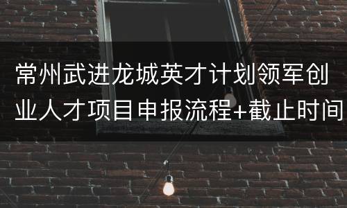 常州武进龙城英才计划领军创业人才项目申报流程+截止时间