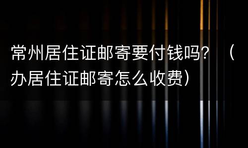 常州居住证邮寄要付钱吗？（办居住证邮寄怎么收费）