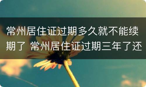 常州居住证过期多久就不能续期了 常州居住证过期三年了还可以续吗?