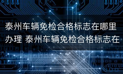 泰州车辆免检合格标志在哪里办理 泰州车辆免检合格标志在哪里办理的