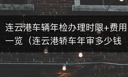 连云港车辆年检办理时限+费用一览（连云港轿车年审多少钱）
