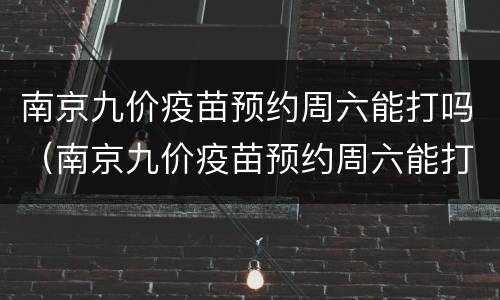南京九价疫苗预约周六能打吗（南京九价疫苗预约周六能打吗新冠）
