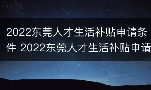 2022东莞人才生活补贴申请条件 2022东莞人才生活补贴申请条件是什么