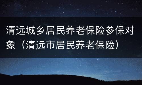 清远城乡居民养老保险参保对象（清远市居民养老保险）