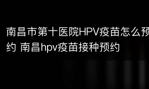 南昌市第十医院HPV疫苗怎么预约 南昌hpv疫苗接种预约