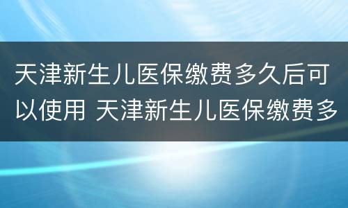 天津新生儿医保缴费多久后可以使用 天津新生儿医保缴费多久后可以使用社保卡