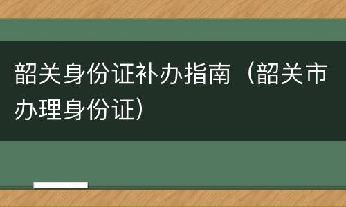 韶关身份证补办指南（韶关市办理身份证）