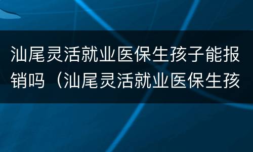 汕尾灵活就业医保生孩子能报销吗（汕尾灵活就业医保生孩子能报销吗多少）