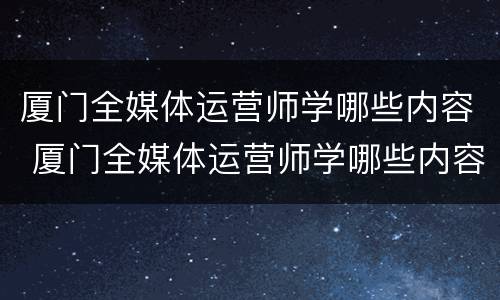 厦门全媒体运营师学哪些内容 厦门全媒体运营师学哪些内容比较好