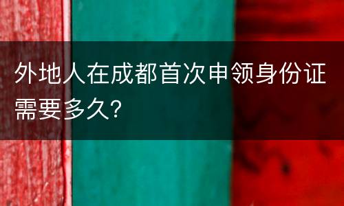 外地人在成都首次申领身份证需要多久？