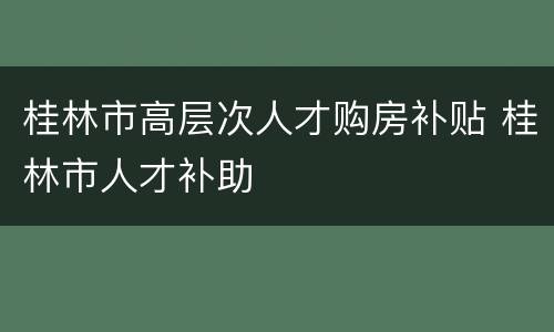 桂林市高层次人才购房补贴 桂林市人才补助