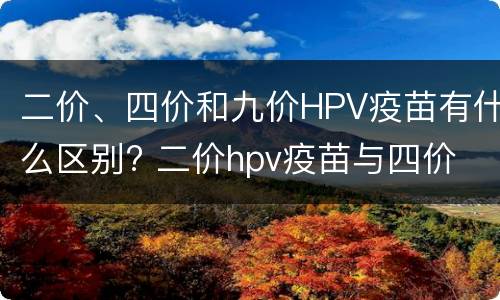 二价、四价和九价HPV疫苗有什么区别? 二价hpv疫苗与四价 九价疫苗的区别