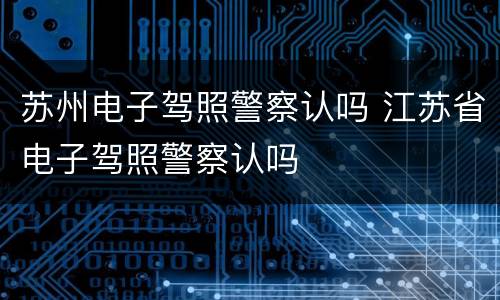 苏州电子驾照警察认吗 江苏省电子驾照警察认吗