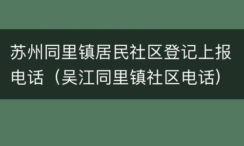 苏州同里镇居民社区登记上报电话（吴江同里镇社区电话）