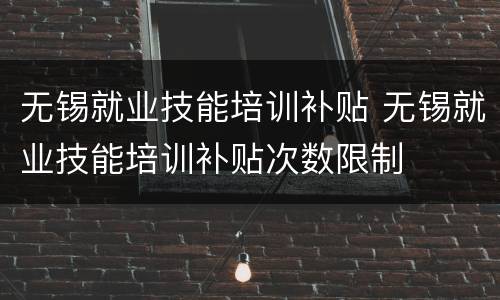 无锡就业技能培训补贴 无锡就业技能培训补贴次数限制