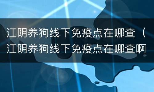 江阴养狗线下免疫点在哪查（江阴养狗线下免疫点在哪查啊）