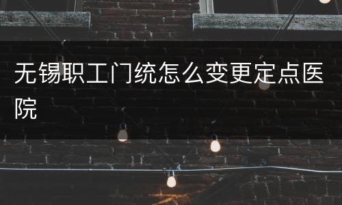 无锡职工门统怎么变更定点医院