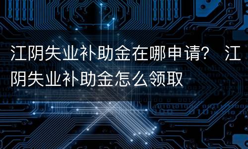 江阴失业补助金在哪申请？ 江阴失业补助金怎么领取