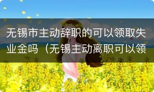 无锡市主动辞职的可以领取失业金吗（无锡主动离职可以领取失业金么）
