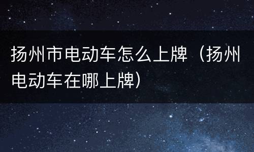 扬州市电动车怎么上牌（扬州电动车在哪上牌）