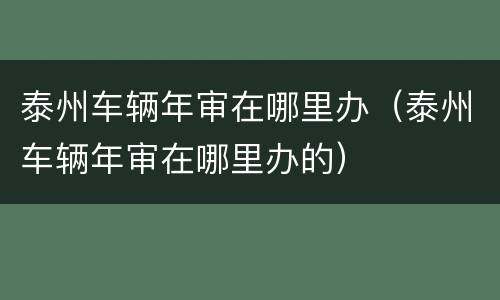泰州车辆年审在哪里办（泰州车辆年审在哪里办的）