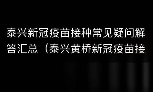 泰兴新冠疫苗接种常见疑问解答汇总（泰兴黄桥新冠疫苗接种地点）