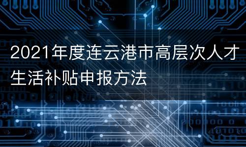 2021年度连云港市高层次人才生活补贴申报方法