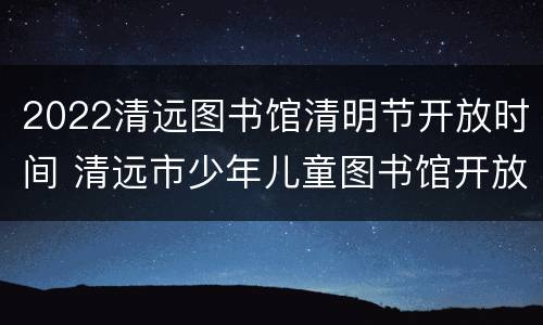 2022清远图书馆清明节开放时间 清远市少年儿童图书馆开放时间