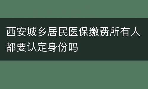 西安城乡居民医保缴费所有人都要认定身份吗