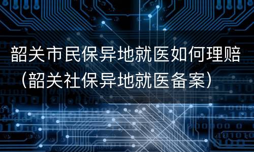 韶关市民保异地就医如何理赔（韶关社保异地就医备案）