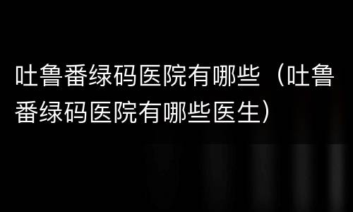 吐鲁番绿码医院有哪些（吐鲁番绿码医院有哪些医生）