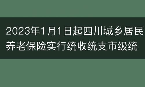 2023年1月1日起四川城乡居民养老保险实行统收统支市级统筹