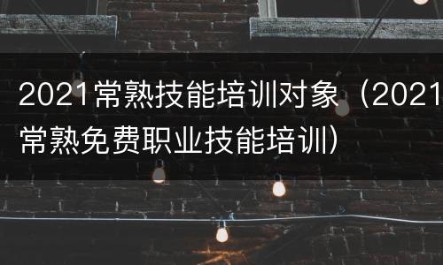 2021常熟技能培训对象（2021常熟免费职业技能培训）