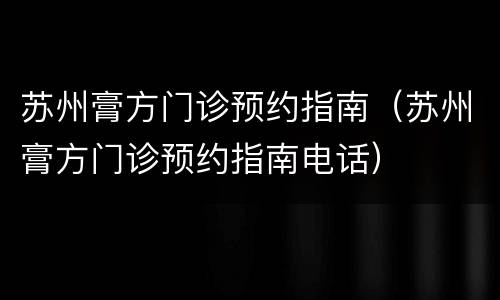 苏州膏方门诊预约指南（苏州膏方门诊预约指南电话）