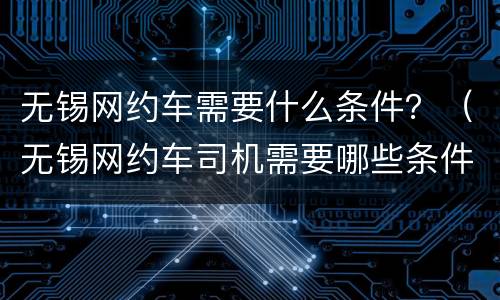 无锡网约车需要什么条件？（无锡网约车司机需要哪些条件）