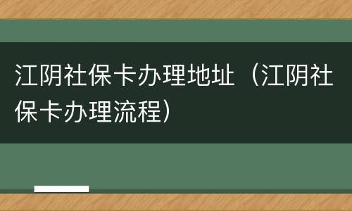 江阴社保卡办理地址（江阴社保卡办理流程）