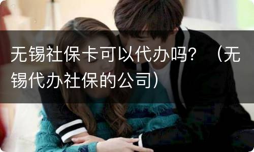 无锡社保卡可以代办吗？（无锡代办社保的公司）