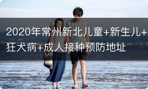 2020年常州新北儿童+新生儿+狂犬病+成人接种预防地址