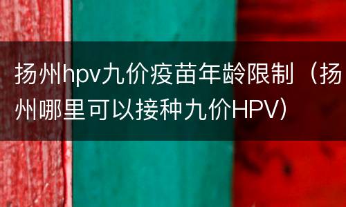 扬州hpv九价疫苗年龄限制（扬州哪里可以接种九价HPV）