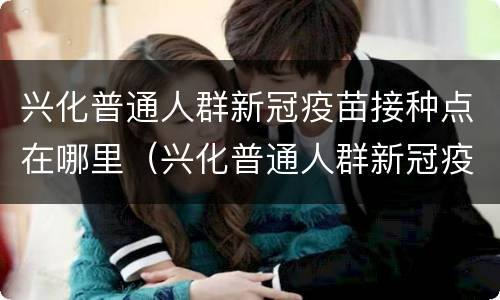 兴化普通人群新冠疫苗接种点在哪里（兴化普通人群新冠疫苗接种点在哪里了）