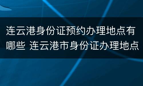 连云港身份证预约办理地点有哪些 连云港市身份证办理地点