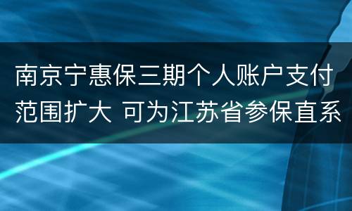 南京宁惠保三期个人账户支付范围扩大 可为江苏省参保直系亲属购买
