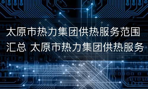 太原市热力集团供热服务范围汇总 太原市热力集团供热服务范围汇总查询